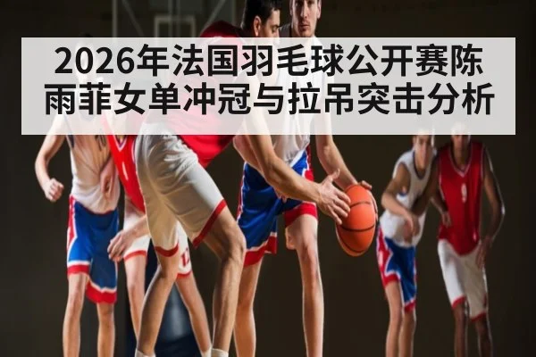2026年法国羽毛球公开赛陈雨菲女单冲冠与拉吊突击分析