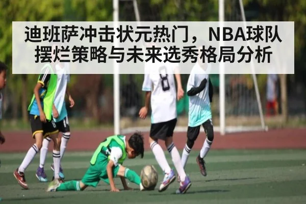 迪班萨冲击状元热门，NBA球队摆烂策略与未来选秀格局分析